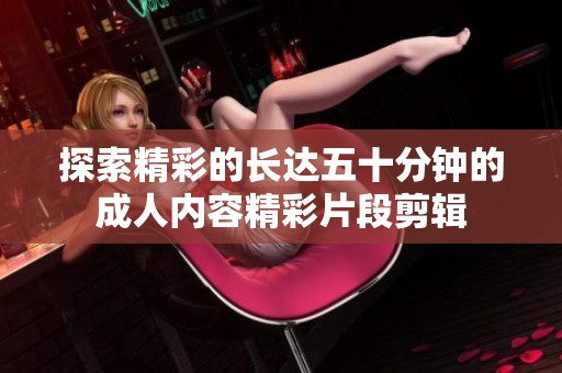 探索精彩的长达五十分钟的成人内容精彩片段剪辑