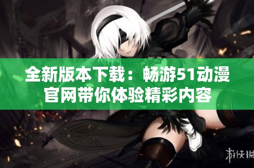 全新版本下载：畅游51动漫官网带你体验精彩内容