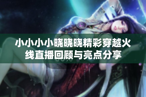 小小小小晓晓晓精彩穿越火线直播回顾与亮点分享