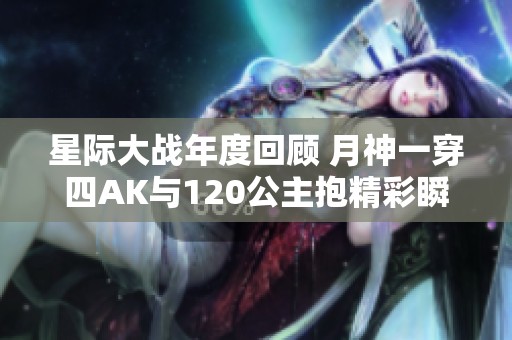 星际大战年度回顾 月神一穿四AK与120公主抱精彩瞬间盘点