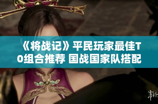 《将战记》平民玩家最佳T0组合推荐 国战国家队搭配策略解析