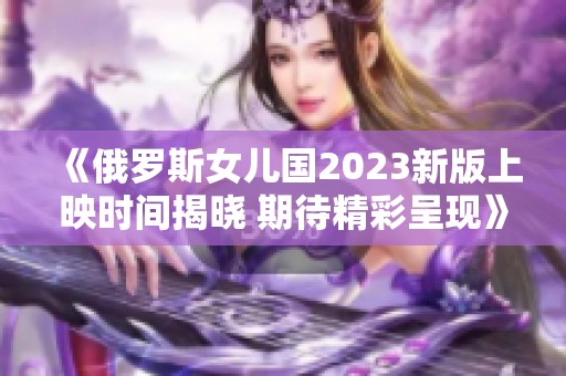《俄罗斯女儿国2023新版上映时间揭晓 期待精彩呈现》
