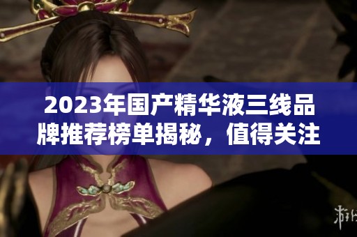 2023年国产精华液三线品牌推荐榜单揭秘，值得关注的好选择