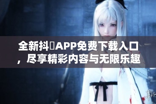 全新抖抈APP免费下载入口，尽享精彩内容与无限乐趣