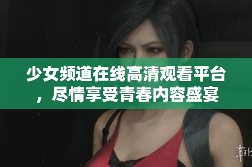 少女频道在线高清观看平台，尽情享受青春内容盛宴