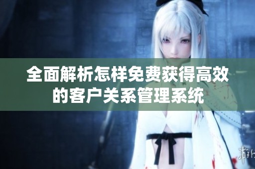 全面解析怎样免费获得高效的客户关系管理系统