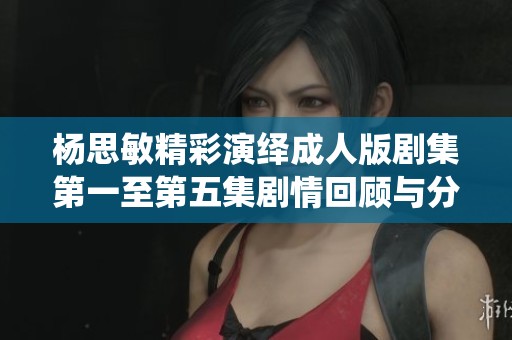 杨思敏精彩演绎成人版剧集第一至第五集剧情回顾与分析