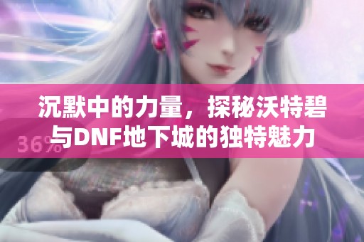 沉默中的力量，探秘沃特碧与DNF地下城的独特魅力