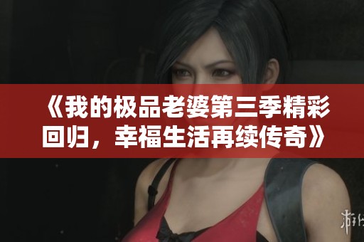 《我的极品老婆第三季精彩回归，幸福生活再续传奇》