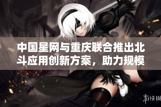 中国星网与重庆联合推出北斗应用创新方案，助力规模化进程推进