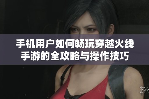 手机用户如何畅玩穿越火线手游的全攻略与操作技巧