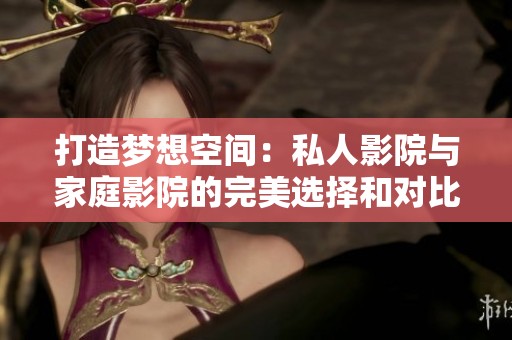 打造梦想空间：私人影院与家庭影院的完美选择和对比