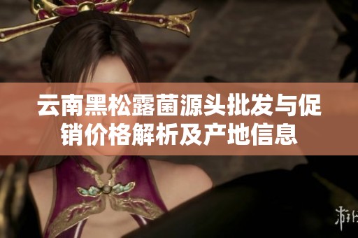 云南黑松露菌源头批发与促销价格解析及产地信息