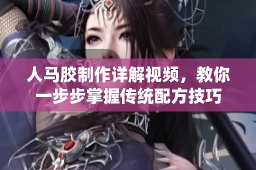 人马胶制作详解视频，教你一步步掌握传统配方技巧