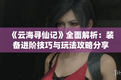 《云海寻仙记》全面解析：装备进阶技巧与玩法攻略分享