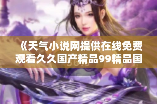 《天气小说网提供在线免费观看久久国产精品99精品国产福利服务》