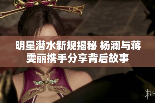 明星潜水新规揭秘 杨澜与蒋雯丽携手分享背后故事