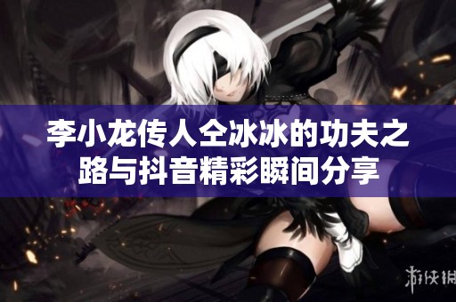 李小龙传人仝冰冰的功夫之路与抖音精彩瞬间分享