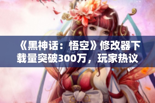 《黑神话：悟空》修改器下载量突破300万，玩家热议体验内幕