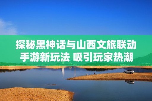 探秘黑神话与山西文旅联动手游新玩法 吸引玩家热潮