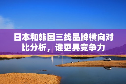 日本和韩国三线品牌横向对比分析，谁更具竞争力
