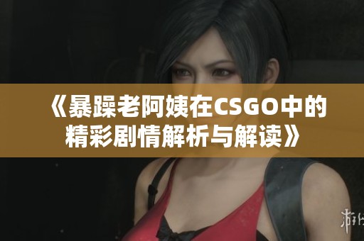 《暴躁老阿姨在CSGO中的精彩剧情解析与解读》