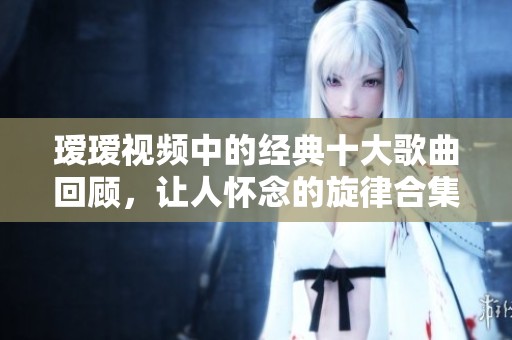 瑷瑷视频中的经典十大歌曲回顾，让人怀念的旋律合集