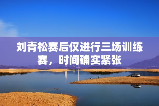 刘青松赛后仅进行三场训练赛，时间确实紧张