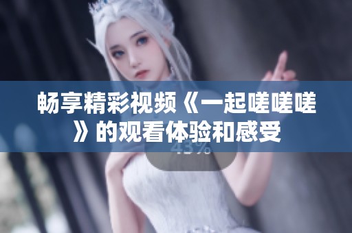 畅享精彩视频《一起嗟嗟嗟》的观看体验和感受