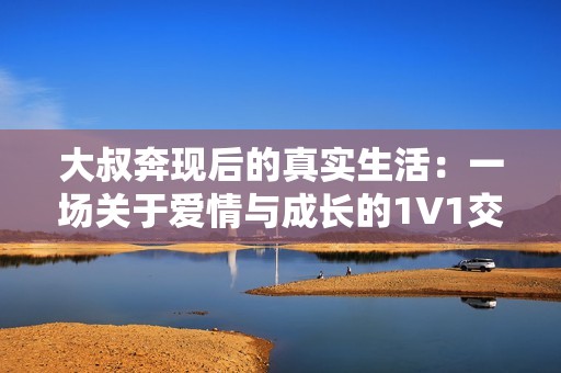 大叔奔现后的真实生活：一场关于爱情与成长的1V1交流