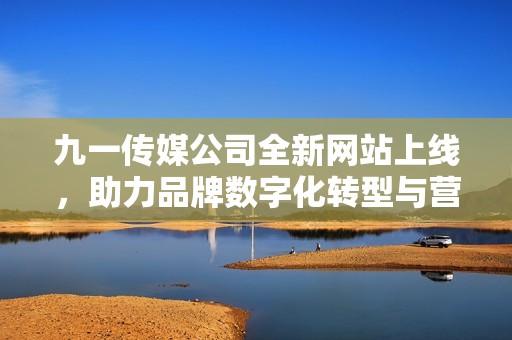 九一传媒公司全新网站上线，助力品牌数字化转型与营销发展