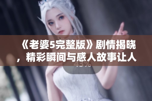 《老婆5完整版》剧情揭晓，精彩瞬间与感人故事让人期待