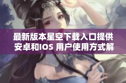 最新版本星空下载入口提供 安卓和IOS 用户使用方式解析