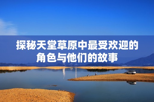 探秘天堂草原中最受欢迎的角色与他们的故事