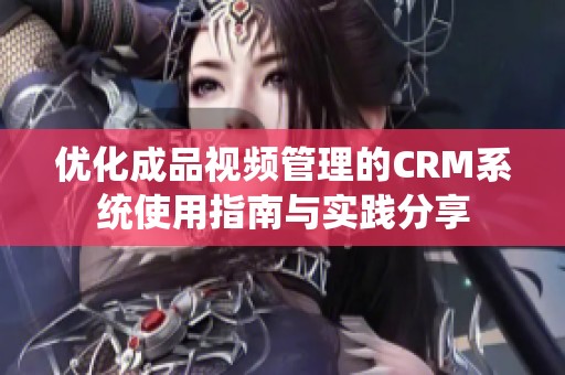 优化成品视频管理的CRM系统使用指南与实践分享