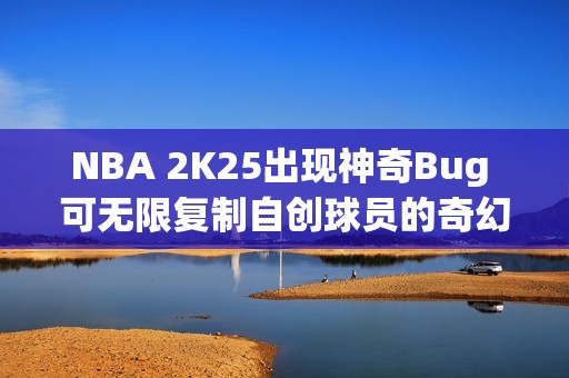 NBA 2K25出现神奇Bug 可无限复制自创球员的奇幻体验