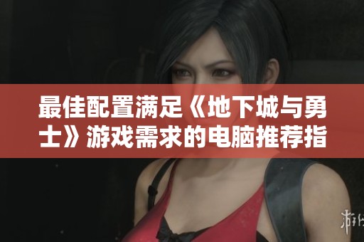 最佳配置满足《地下城与勇士》游戏需求的电脑推荐指南