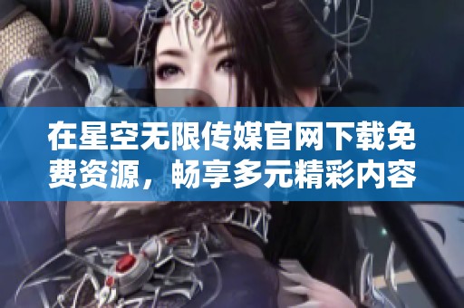在星空无限传媒官网下载免费资源，畅享多元精彩内容