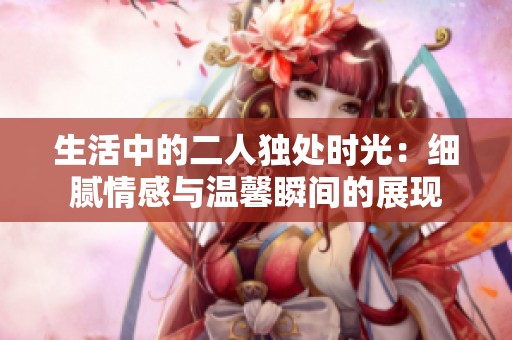 生活中的二人独处时光：细腻情感与温馨瞬间的展现
