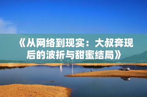 《从网络到现实：大叔奔现后的波折与甜蜜结局》