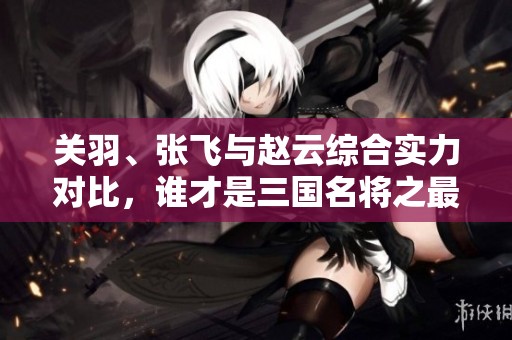 关羽、张飞与赵云综合实力对比，谁才是三国名将之最？