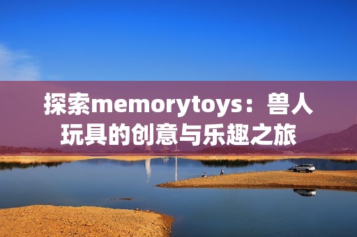 探索memorytoys：兽人玩具的创意与乐趣之旅