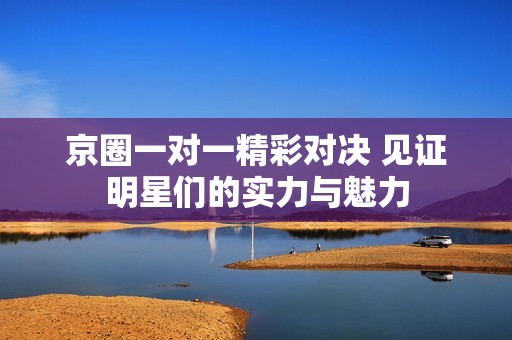 京圈一对一精彩对决 见证明星们的实力与魅力