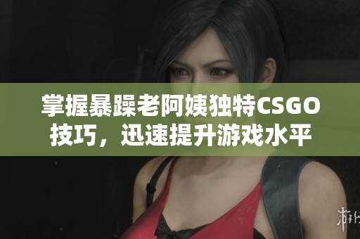 掌握暴躁老阿姨独特CSGO技巧，迅速提升游戏水平