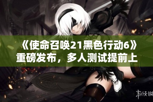 《使命召唤21黑色行动6》重磅发布，多人测试提前上线尽享刺激体验