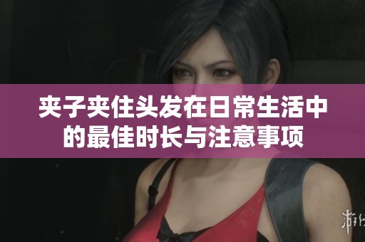 夹子夹住头发在日常生活中的最佳时长与注意事项