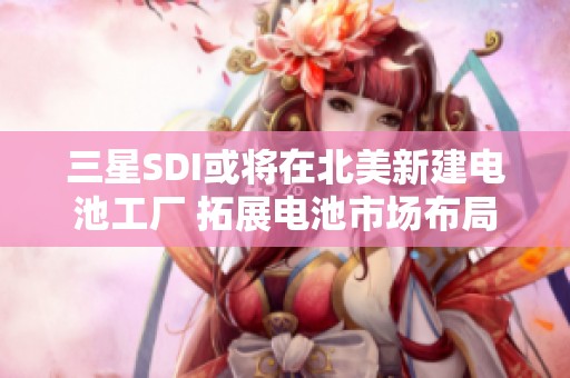 三星SDI或将在北美新建电池工厂 拓展电池市场布局