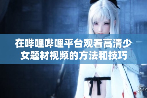 在哔哩哔哩平台观看高清少女题材视频的方法和技巧