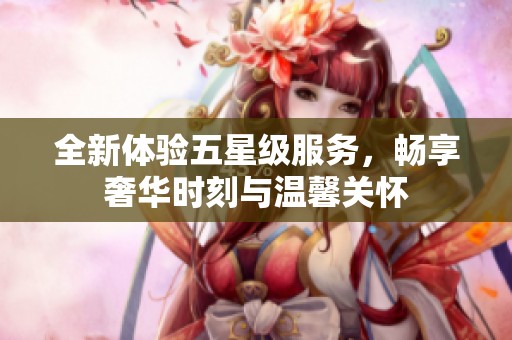 全新体验五星级服务，畅享奢华时刻与温馨关怀