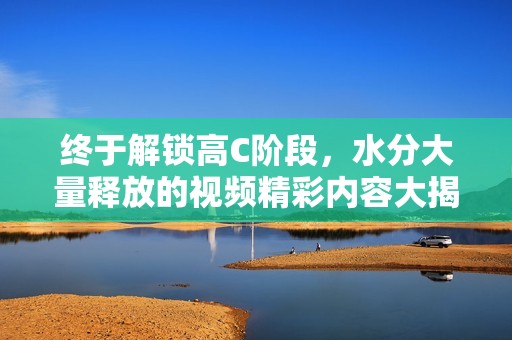 终于解锁高C阶段，水分大量释放的视频精彩内容大揭秘